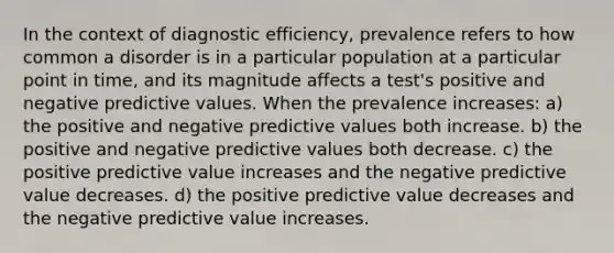 In the context of diagnostic efficiency, prevalence refers to how common a disorder is in a particular population at a particular point in time, and its magnitude affects a test's positive and negative predictive values. When the prevalence increases: a) the positive and negative predictive values both increase. b) the positive and negative predictive values both decrease. c) the positive predictive value increases and the negative predictive value decreases. d) the positive predictive value decreases and the negative predictive value increases.