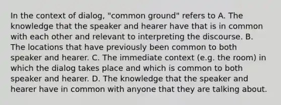 In the context of dialog, "common ground" refers to A. The knowledge that the speaker and hearer have that is in common with each other and relevant to interpreting the discourse. B. The locations that have previously been common to both speaker and hearer. C. The immediate context (e.g. the room) in which the dialog takes place and which is common to both speaker and hearer. D. The knowledge that the speaker and hearer have in common with anyone that they are talking about.