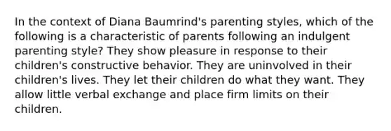 In the context of Diana Baumrind's parenting styles, which of the following is a characteristic of parents following an indulgent parenting style? They show pleasure in response to their children's constructive behavior. They are uninvolved in their children's lives. They let their children do what they want. They allow little verbal exchange and place firm limits on their children.