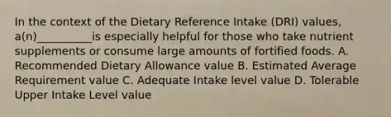 In the context of the Dietary Reference Intake (DRI) values, a(n)__________is especially helpful for those who take nutrient supplements or consume large amounts of fortified foods. A. Recommended Dietary Allowance value B. Estimated Average Requirement value C. Adequate Intake level value D. Tolerable Upper Intake Level value