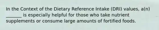 In the Context of the Dietary Reference Intake (DRI) values, a(n) _______ is especially helpful for those who take nutrient supplements or consume large amounts of fortified foods.