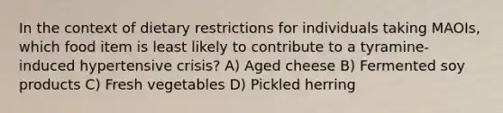 In the context of dietary restrictions for individuals taking MAOIs, which food item is least likely to contribute to a tyramine-induced hypertensive crisis? A) Aged cheese B) Fermented soy products C) Fresh vegetables D) Pickled herring