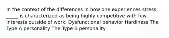 In the context of the differences in how one experiences stress, _____ is characterized as being highly competitive with few interests outside of work. Dysfunctional behavior Hardiness The Type A personality The Type B personality