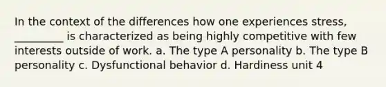 In the context of the differences how one experiences stress, _________ is characterized as being highly competitive with few interests outside of work. a. The type A personality b. The type B personality c. Dysfunctional behavior d. Hardiness unit 4