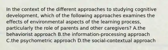 In the context of the different approaches to studying cognitive development, which of the following approaches examines the effects of environmental aspects of the learning process, particularly the role of parents and other caregivers? A.the behaviorist approach B.the information-processing approach C.the psychometric approach D.the social-contextual approach