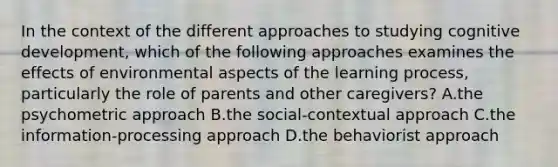 In the context of the different approaches to studying cognitive development, which of the following approaches examines the effects of environmental aspects of the learning process, particularly the role of parents and other caregivers? A.the psychometric approach B.the social-contextual approach C.the information-processing approach D.the behaviorist approach