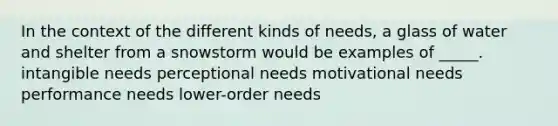 In the context of the different kinds of needs, a glass of water and shelter from a snowstorm would be examples of _____. intangible needs perceptional needs motivational needs performance needs lower-order needs