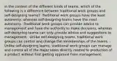 In the context of the different kinds of teams, which of the following is a difference between traditional work groups and self-designing teams? -Traditional work groups have the least autonomy, whereas self-designing teams have the most autonomy. -Traditional work groups can provide advice to management and have the authority to make decisions, whereas self-designing teams can only provide advice and suggestions to management. -Unlike self-designing teams, traditional work groups can control and change the memberships of the teams. -Unlike self-designing teams, traditional work groups can manage and control all of the major tasks directly related to production of a product without first getting approval from management.