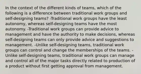 In the context of the different kinds of teams, which of the following is a difference between traditional work groups and self-designing teams? -Traditional work groups have the least autonomy, whereas self-designing teams have the most autonomy. -Traditional work groups can provide advice to management and have the authority to make decisions, whereas self-designing teams can only provide advice and suggestions to management. -Unlike self-designing teams, traditional work groups can control and change the memberships of the teams. -Unlike self-designing teams, traditional work groups can manage and control all of the major tasks directly related to production of a product without first getting approval from management.