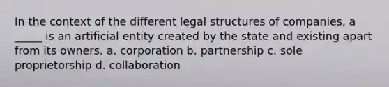 In the context of the different legal structures of companies, a _____ is an artificial entity created by the state and existing apart from its owners. a. corporation b. partnership c. sole proprietorship d. collaboration