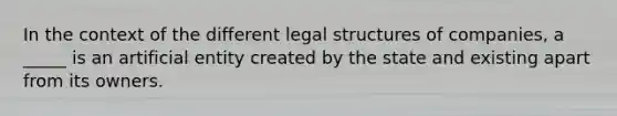 In the context of the different legal structures of companies, a _____ is an artificial entity created by the state and existing apart from its owners.