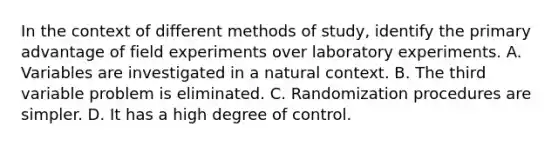 In the context of different methods of study, identify the primary advantage of field experiments over laboratory experiments. A. Variables are investigated in a natural context. B. The third variable problem is eliminated. C. Randomization procedures are simpler. D. It has a high degree of control.