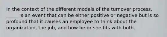 In the context of the different models of the turnover process, _____ is an event that can be either positive or negative but is so profound that it causes an employee to think about the organization, the job, and how he or she fits with both.