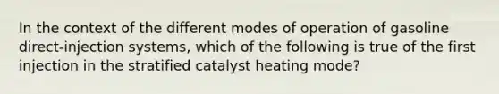 In the context of the different modes of operation of gasoline​ direct-injection systems, which of the following is true of the first injection in the stratified catalyst heating​ mode?