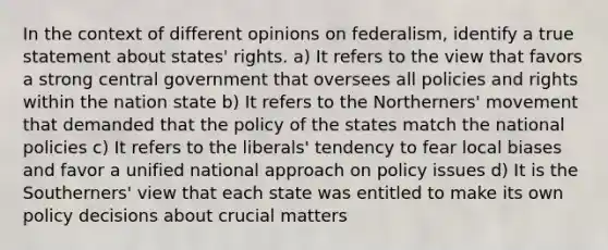 In the context of different opinions on federalism, identify a true statement about states' rights. a) It refers to the view that favors a strong central government that oversees all policies and rights within the nation state b) It refers to the Northerners' movement that demanded that the policy of the states match the national policies c) It refers to the liberals' tendency to fear local biases and favor a unified national approach on policy issues d) It is the Southerners' view that each state was entitled to make its own policy decisions about crucial matters