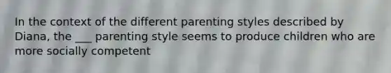 In the context of the different parenting styles described by Diana, the ___ parenting style seems to produce children who are more socially competent