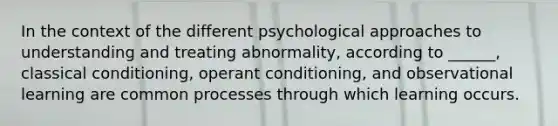 In the context of the different psychological approaches to understanding and treating abnormality, according to ______, classical conditioning, operant conditioning, and observational learning are common processes through which learning occurs.