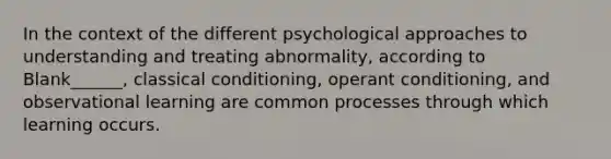 In the context of the different psychological approaches to understanding and treating abnormality, according to Blank______, classical conditioning, operant conditioning, and observational learning are common processes through which learning occurs.