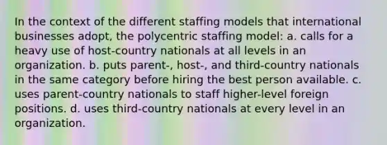 In the context of the different staffing models that international businesses adopt, the polycentric staffing model: a. calls for a heavy use of host-country nationals at all levels in an organization. b. puts parent-, host-, and third-country nationals in the same category before hiring the best person available. c. uses parent-country nationals to staff higher-level foreign positions. d. uses third-country nationals at every level in an organization.