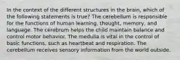 In the context of the different structures in the brain, which of the following statements is true? The cerebellum is responsible for the functions of human learning, thought, memory, and language. The cerebrum helps the child maintain balance and control motor behavior. The medulla is vital in the control of basic functions, such as heartbeat and respiration. The cerebellum receives sensory information from the world outside.