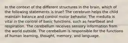 In the context of the different structures in the brain, which of the following statements is true? The cerebrum helps the child maintain balance and control motor behavior. The medulla is vital in the control of basic functions, such as heartbeat and respiration. The cerebellum receives sensory information from the world outside. The cerebellum is responsible for the functions of human learning, thought, memory, and language.