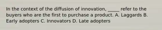 In the context of the diffusion of innovation, _____ refer to the buyers who are the first to purchase a product. A. Laggards B. Early adopters C. Innovators D. Late adopters