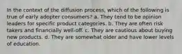 In the context of the diffusion process, which of the following is true of early adopter consumers? a. They tend to be opinion leaders for specific product categories. b. They are often risk takers and financially well-off. c. They are cautious about buying new products. d. They are somewhat older and have lower levels of education.