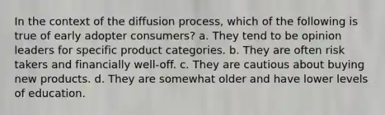 In the context of the diffusion process, which of the following is true of early adopter consumers? a. They tend to be opinion leaders for specific product categories. b. They are often risk takers and financially well-off. c. They are cautious about buying new products. d. They are somewhat older and have lower levels of education.