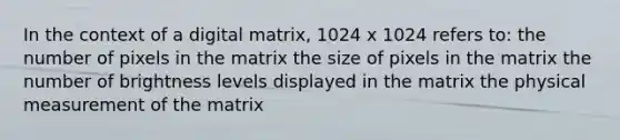 In the context of a digital matrix, 1024 x 1024 refers to: the number of pixels in the matrix the size of pixels in the matrix the number of brightness levels displayed in the matrix the physical measurement of the matrix