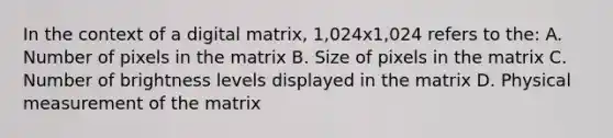 In the context of a digital matrix, 1,024x1,024 refers to the: A. Number of pixels in the matrix B. Size of pixels in the matrix C. Number of brightness levels displayed in the matrix D. Physical measurement of the matrix