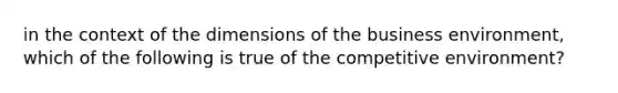 in the context of the dimensions of the business environment, which of the following is true of the competitive environment?