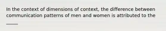 In the context of dimensions of context, the difference between communication patterns of men and women is attributed to the _____