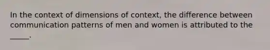 In the context of dimensions of context, the difference between communication patterns of men and women is attributed to the _____.​