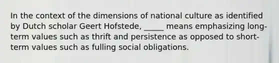 In the context of the dimensions of national culture as identified by Dutch scholar Geert Hofstede, _____ means emphasizing long-term values such as thrift and persistence as opposed to short-term values such as fulling social obligations.