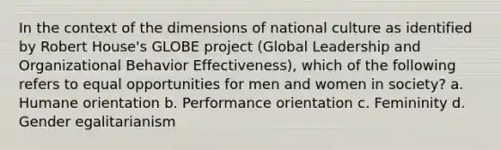 In the context of the dimensions of national culture as identified by Robert House's GLOBE project (Global Leadership and Organizational Behavior Effectiveness), which of the following refers to equal opportunities for men and women in society? a. Humane orientation b. Performance orientation c. Femininity d. Gender egalitarianism