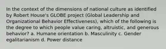 In the context of the dimensions of national culture as identified by Robert House's GLOBE project (Global Leadership and Organizational Behavior Effectiveness), which of the following is the degree to which people value caring, altruistic, and generous behavior? a. Humane orientation b. Masculinity c. Gender egalitarianism d. Power distance