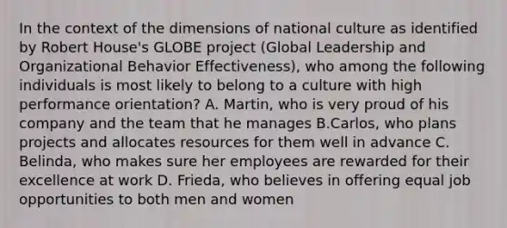 In the context of the dimensions of national culture as identified by Robert House's GLOBE project (Global Leadership and Organizational Behavior Effectiveness), who among the following individuals is most likely to belong to a culture with high performance orientation? A. Martin, who is very proud of his company and the team that he manages B.Carlos, who plans projects and allocates resources for them well in advance C. Belinda, who makes sure her employees are rewarded for their excellence at work D. Frieda, who believes in offering equal job opportunities to both men and women