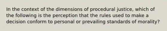 In the context of the dimensions of procedural justice, which of the following is the perception that the rules used to make a decision conform to personal or prevailing standards of morality?