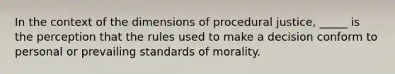 In the context of the dimensions of procedural justice, _____ is the perception that the rules used to make a decision conform to personal or prevailing standards of morality.