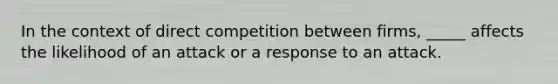 In the context of direct competition between firms, _____ affects the likelihood of an attack or a response to an attack.