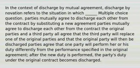 In the context of discharge by mutual agreement, discharge by novation refers to the situation in which ______ Multiple choice question. parties mutually agree to discharge each other from the contract by substituting a new agreement parties mutually agree to discharge each other from the contract the original parties and a third party all agree that the third party will replace one of the original parties and that the original party will then be discharged parties agree that one party will perform her or his duty differently from the performance specified in the original agreement; after the new duty is performed, the party's duty under the original contract becomes discharged.