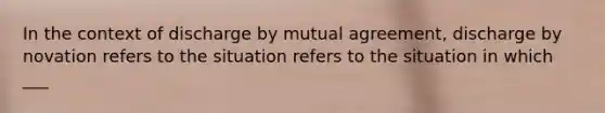 In the context of discharge by mutual agreement, discharge by novation refers to the situation refers to the situation in which ___