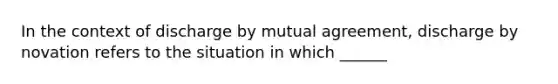 In the context of discharge by mutual agreement, discharge by novation refers to the situation in which ______