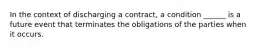 In the context of discharging a contract, a condition ______ is a future event that terminates the obligations of the parties when it occurs.