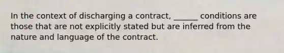 In the context of discharging a contract, ______ conditions are those that are not explicitly stated but are inferred from the nature and language of the contract.