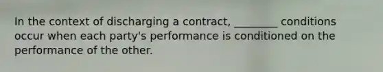 In the context of discharging a contract, ________ conditions occur when each party's performance is conditioned on the performance of the other.