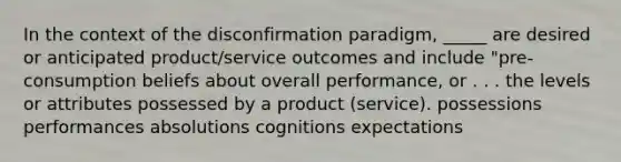 In the context of the disconfirmation paradigm, _____ are desired or anticipated product/service outcomes and include "pre-consumption beliefs about overall performance, or . . . the levels or attributes possessed by a product (service). possessions performances absolutions cognitions expectations