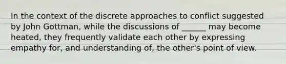 In the context of the discrete approaches to conflict suggested by John Gottman, while the discussions of ______ may become heated, they frequently validate each other by expressing empathy for, and understanding of, the other's point of view.