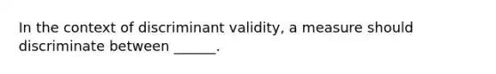 In the context of discriminant validity, a measure should discriminate between ______.