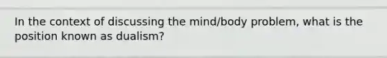 In the context of discussing the mind/body problem, what is the position known as dualism?